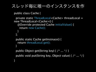 public class Cache {
 private static ThreadLocal<Cache> threadLocal =
new ThreadLocal<Cache>() {
   @Override protected Cache initialValue() {
     return new Cache();
   }
 };
    public static Cache getInstnace() {
      return threadLocal.get();
    }
    public Object get(String key) { /* ... */ }
    public void put(String key, Object value) { /* ... */
                                                         }
}
 