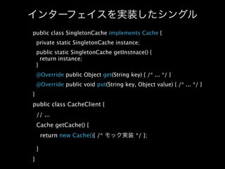 public class SingletonCache implements Cache {
    private static SingletonCache instance;
    public static SingletonCache getInstnace() {
      return instance;
    }
    @Override public Object get(String key) { /* ... */ }
    @Override public void put(String key, Object value) { /* ... */ }
}
public class CacheClient {
    // ...
    Cache getCache() {
        return new Cache(){ /*             */ };

    }
}
 