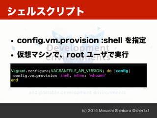 シェルスクリプト
(c) 2014 Masashi Shinbara @shin1x1
• conﬁg.vm.provision :shell を指定
• 仮想マシンで、root ユーザで実行
!
Vagrant.configure(VAGRANTFILE_API_VERSION) do |conﬁg|!
config.vm.provision :shell, inline: "whoami"!
end
 