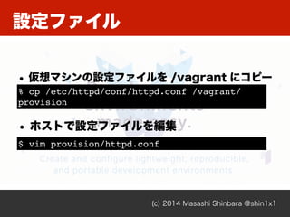 設定ファイル
(c) 2014 Masashi Shinbara @shin1x1
• 仮想マシンの設定ファイルを /vagrant にコピー
% cp /etc/httpd/conf/httpd.conf /vagrant/
provision
• ホストで設定ファイルを編集
$ vim provision/httpd.conf
 