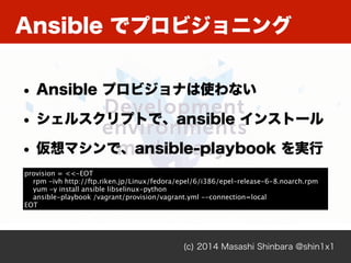 Ansible でプロビジョニング
(c) 2014 Masashi Shinbara @shin1x1
• Ansible プロビジョナは使わない
• シェルスクリプトで、ansible インストール
• 仮想マシンで、ansible-playbook を実行
provision = <<-EOT
rpm -ivh http://ftp.riken.jp/Linux/fedora/epel/6/i386/epel-release-6-8.noarch.rpm
yum -y install ansible libselinux-python
ansible-playbook /vagrant/provision/vagrant.yml --connection=local
EOT
 