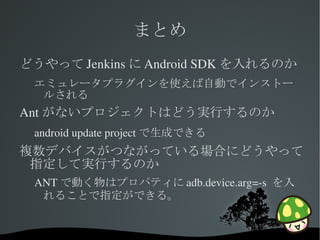 まとめ
どうやって Jenkins に Android SDK を入れるのか
 エミュレータプラグインを使えば自動でインストー
  ルされる
Ant がないプロジェクトはどう実行するのか
 android update project で生成できる
複数デバイスがつながっている場合にどうやって
 指定して実行するのか
 ANT で動く物はプロパティに adb.device.arg=­s  を入
  れることで指定ができる。


                 
 