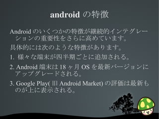 android の特徴
Android のいくつかの特徴が継続的インテグレー
  ションの重要性をさらに高めています。
具体的には次のような特徴があります。
1. 様々な端末が四半期ごとに追加される。
2. Android 端末は 18 ヶ月 OS を最新バージョンに
  アップグレードされる。
3. Google Play( 旧 Android Market) の評価は最新も
  のが上に表示される。



                
 