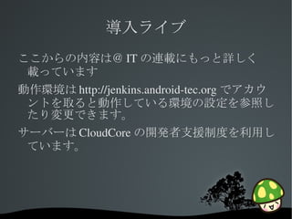 導入ライブ
ここからの内容は＠ IT の連載にもっと詳しく
 載っています
動作環境は http://jenkins.android­tec.org でアカウ
 ントを取ると動作している環境の設定を参照し
 たり変更できます。
サーバーは CloudCore の開発者支援制度を利用し
 ています。




                
 