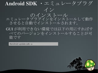 Android SDK ・エミュレータプラグ
             イン
         のインストール
エミュレータプラグインをインストールして動作
 させると自動でインストールされます。
GUI が利用できない環境では以下の用にすればす
 べてのバージョンをインストールすることが可
 能です
 #android update sdk -u




                           
 