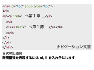 <nav  id=”toc”  epub:type=”toc”>
<ol>
<li><a  href=”…”>第１章    ...</a>
        <ol>
        <li><a  href=”…”>第１節    ...</a></li>
        </ol>
</li>
</ol>
</nav>                                 ナビゲーション文書
目次の記述例
階層構造を表現するには ol, li を入れ子にします
 