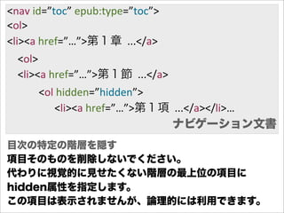 <nav  id=”toc”  epub:type=”toc”>
<ol>
<li><a  href=”…”>第１章    ...</a>
        <ol>
        <li><a  href=”…”>第１節    ...</a>
                        <ol  hidden=”hidden”>
                                    <li><a  href=”…”>第１項    ...</a></li>…
                                                          ナビゲーション文書
目次の特定の階層を隠す
項目そのものを削除しないでください。
代わりに視覚的に見せたくない階層の最上位の項目に
hidden属性を指定します。
この項目は表示されませんが、論理的には利用できます。
 