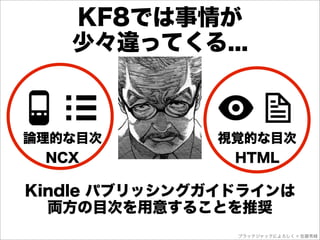 KF8では事情が
   少々違ってくる...



論理的な目次        視覚的な目次
  NCX          HTML

Kindle パブリッシングガイドラインは
  両方の目次を用意することを推奨
                ブラックジャックによろしく © 佐藤秀峰
 