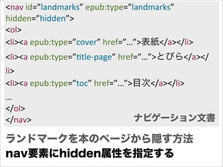 <nav  id=”landmarks”  epub:type=”landmarks”
hidden=”hidden”>
<ol>
<li><a  epub:type=”cover”  href=”…”>表紙</a></li>
<li><a  epub:type=”Gtle-­‐page”  href=”…”>とびら</a></
li>
<li><a  epub:type=”toc”  href=”…”>目次</a></li>
…
</ol>
</nav>                          ナビゲーション文書

ランドマークを本のページから隠す方法
nav要素にhidden属性を指定する
 