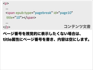 <p>
      …
      <span  epub:type="pagebreak"  id="page10"
        Gtle=”10”></span>
      …
</p>                                      コンテンツ文書
ページ番号を視覚的に表示したくない場合は、
title属性にページ番号を書き、内容は空にします。
 