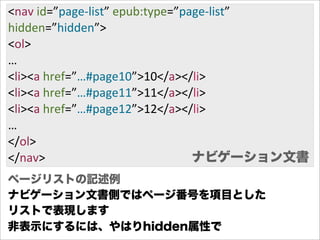 <nav  id=”page-­‐list”  epub:type=”page-­‐list”
hidden=”hidden”>
<ol>
…
<li><a  href=”…#page10”>10</a></li>
<li><a  href=”…#page11”>11</a></li>
<li><a  href=”…#page12”>12</a></li>
…
</ol>                                ナビゲーション文書
</nav>                               ナビゲーション文書
ページリストの記述例
ナビゲーション文書側ではページ番号を項目とした
リストで表現します
非表示にするには、やはりhidden属性で
 