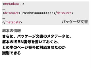 <metadata  ...>
...
<dc:source>urn:isbn:XXXXXXXXXX</dc:source>
...
</metadata>                        パッケージ文書

底本の情報
さらに、パッケージ文書のメタデータに、
底本のISBN番号を書いておくと、
どの本のページ番号に対応させたのか
識別できる
 