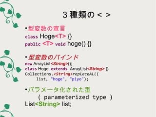 ３種類の＜＞
型変数の宣言
class Hoge<T> {}
public <T> void hoge() {}


型変数のバインド



new ArrayList<String>();
class Hoge extends ArrayList<String> {}
Collections.<String>replaceAll(
list, "hoge", "piyo");

パラメータ化された型
（ parameterized type ）
List<String> list;


 