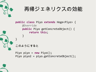 再帰ジェネリクスの効能
public class Piyo extends Hoge<Piyo> {
@Override
public Piyo getConcreteObject() {
return this;
}
}
このようにすると
Piyo piyo = new Piyo();
Piyo piyo2 = piyo.getConcreteObject();

 