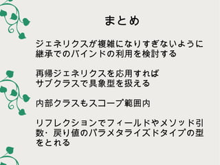 まとめ
ジェネリクスが複雑になりすぎないように
継承でのバインドの利用を検討する
再帰ジェネリクスを応用すれば
サブクラスで具象型を扱える
内部クラスもスコープ範囲内
リフレクションでフィールドやメソッド引
数・戻り値のパラメタライズドタイプの型
をとれる

 