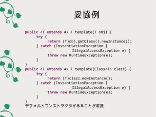 妥協例
public <T extends A> T template(T obj) {
try {
return (T)obj.getClass().newInstance();
} catch (InstantiationException |
IllegalAccessException e) {
throw new RuntimeException(e);
}
}
public <T extends A> T template(Class<T> clazz) {
try {
return (T)clazz.newInstance();
} catch (InstantiationException |
IllegalAccessException e) {
throw new RuntimeException(e);
}
}
デフォルトコンストラクタがあることが前提

 