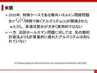 余談
 2010年，特殊ケースである無向ハミルトン閉路問題
          3
 を𝑂 2 𝑛 時間で解くアルゴリズム[1]が開発された
     ∗    4

  ただし，多項式部分が大きく実用的ではない

 一方，巡回セールスマン問題に対しては，先の動的
  計画法よりも計算量的に優れたアルゴリズムは知ら
  れていない




     [1] Andreas Björklund: Determinant Sums for Undirected Hamiltonicity. FOCS 2010


                                                                                       11
 