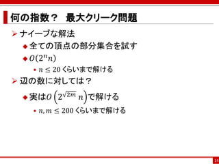 何の指数？ 最大クリーク問題
 ナイーブな解法
   全ての頂点の部分集合を試す
       𝑛
   𝑂 2 𝑛
  • 𝑛 ≤ 20 くらいまで解ける
 辺の数に対しては？
  実は𝑂   2   2𝑚 ⁡𝑛   で解ける
  • 𝑛, 𝑚 ≤ 200 くらいまで解ける




                            14
 