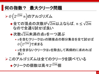 何の指数？ 最大クリーク問題
 𝑂 2   2𝑚 ⁡𝑛   のアルゴリズム
   全ての頂点の次数が2𝑚以上ならば，𝑛 ≤ 2𝑚
   なので全通り試せば良い
   次数     2𝑚未満の点𝑣を一つ選ぶ
    • 𝑣を含むクリークは𝑣の隣接点の部分集合を全て試せば
      𝑂 2 2𝑚 で求まる
    • 𝑣を含まないクリークは𝑣を除去して再帰的に求めれば
      良い
 このアルゴリズムは全てのクリークを調べている
   クリークの個数は高々2
                          2𝑚 個

                                  15
 