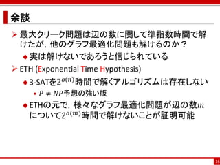 余談
 最大クリーク問題は辺の数に関して準指数時間で解
  けたが，他のグラフ最適化問題も解けるのか？
    実は解けないであろうと信じられている

 ETH (Exponential Time Hypothesis)
  3-SATを2
             𝑜 𝑛   時間で解くアルゴリズムは存在しない
     • 𝑃 ≠ 𝑁𝑃予想の強い版
  ETHの元で，様々なグラフ最適化問題が辺の数𝑚
         𝑜(𝑚)
   について2           時間で解けないことが証明可能




                                       16
 