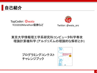 自己紹介


 TopCoder: ◎wata
  TCO2010Marathon優勝など   Twitter: @wata_orz



 東京大学情報理工学系研究科コンピュータ科学専攻
  理論計算機科学 (アルゴリズムの理論的な解析とか)



        プログラミングコンテスト
        チャレンジブック


                                             2
 