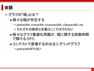 余談
 グラフの「幅」とは？
   様々な幅が存在する
     • pathwidth, treewidth, branchwidth, cliquewidth, etc
     • それぞれの厳密な定義はここでは行わない
  様々なグラフ最適化問題が，幅に関する指数時間
   で解ける (FPT)
  コンテストで登場するのは主にグリッドグラフ
     • pathwidthが小さい




                                                             21
 