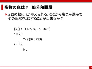 指数の底は？ 部分和問題
 𝑛個の数{𝑎 𝑖 }が与えられる．ここから幾つか選んで，
 その総和を𝑠にすることが出来るか？

   {𝑎 𝑖 } = {11, 8, 5, 13, 16, 9}
   s = 26
            Yes (8+5+13)
   s = 23
            No



                                    24
 