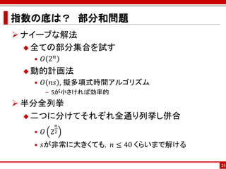 指数の底は？ 部分和問題
 ナイーブな解法
   全ての部分集合を試す
   • 𝑂 2𝑛
  動的計画法
   • 𝑂 𝑛𝑠 , 擬多項式時間アルゴリズム
      – Sが小さければ効率的
 半分全列挙
   二つに分けてそれぞれ全通り列挙し併合
            𝑛
   • 𝑂 2   2


   • 𝑠が非常に大きくても，𝑛 ≤ 40 くらいまで解ける

                                  25
 