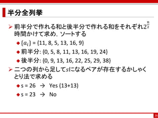 半分全列挙
                                           𝑛
 前半分で作れる和と後半分で作れる和をそれぞれ2                 2

  時間かけて求め，ソートする
   {𝑎 𝑖 } = {11, 8, 5, 13, 16, 9}

   前半分: {0, 5, 8, 11, 13, 16, 19, 24}

   後半分: {0, 9, 13, 16, 22, 25, 29, 38}

 二つの列から足して𝑠になるペアが存在するかしゃく
  とり法で求める
   s = 26 → Yes (13+13)

   s = 23 → No



                                               26
 