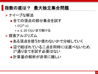 指数の底は？ 最大独立集合問題
 ナイーブな解法
   全ての頂点の部分集合を試す
   • 𝑂 2 𝑛 ⁡𝑛
   • 𝑛 ≤ 20 くらいまで解ける
 探索アルゴリズム
   ある頂点を使うか使わないかで分岐していく

  辺で結ばれている二点を同時には選べないため，
    𝑛
   2 通り全てを試す必要はない
  計算量の解析が非常に難しい




                            29
 