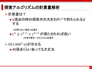 探索アルゴリズムの計算量解析
 計算量は？
                   𝑛
   𝑛頂点の時の探索木の大きさが𝑐 で抑えられると
   する
     𝑣を使わない場合1点減る
    𝑐 𝑛 ≥ 𝑐 𝑛−1 + 𝑐 𝑛−3 が満たされれば良い
          𝑣を使う場合，少なくとも3点減る

 𝑂 1.466 𝑛 ⁡𝑛 が示せる
   40頂点くらいあっても大丈夫




                                     33
 