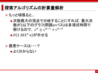 探索アルゴリズムの計算量解析
 もっと頑張ると…
  次数最大の頂点で分岐することにすれば，最大次
  数が2以下のグラフ(閉路orパス)は多項式時間で
  解けるので， 𝑐 𝑛 ≥ 𝑐 𝑛−1 + 𝑐 𝑛−4
          𝑛
  𝑂 1.381 ⁡𝑛 が示せる



 最悪ケースは・・・？
   よく分からない




                               34
 