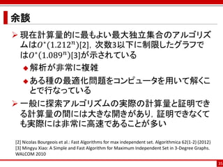 余談
 現在計算量的に最もよい最大独立集合のアルゴリズ
  ムは𝑂∗ (1.212 𝑛 )[2]，次数3以下に制限したグラフで
  は𝑂∗ 1.089 𝑛 [3]が示されている
   解析が非常に複雑

    ある種の最適化問題をコンピュータを用いて解くこ
       とで行なっている
 一般に探索アルゴリズムの実際の計算量と証明でき
  る計算量の間には大きな開きがあり，証明できなくて
  も実際には非常に高速であることが多い
[2] Nicolas Bourgeois et al.: Fast Algorithms for max independent set. Algorithmica 62(1-2) (2012)
[3] Mingyu Xiao: A Simple and Fast Algorithm for Maximum Independent Set in 3-Degree Graphs.
WALCOM 2010
                                                                                                     35
 