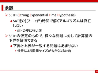 余談
 SETH (Strong Exponential Time Hypothesis)
   SATを𝑂     2− 𝜖   𝑛   時間で解くアルゴリズムは存在
    しない
     • ETHの更に強い版
 SETHの仮定のもので，様々な問題に対して計算量の
  下界を証明できる
    下界と上界が一致する問題はあまりない
     • 帰着により問題サイズが大きくなるため




                                              36
 