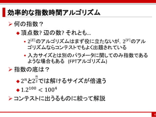 効率的な指数時間アルゴリズム
 何の指数？
   頂点数? 辺の数? それとも…
   • 2 𝐸 のアルゴリズムはまず役に立たないが，2 𝑉 のアル
     ゴリズムならコンテストでもよく出題されている
   • 入力サイズとは別のパラメータに関してのみ指数である
     ような場合もある (FPTアルゴリズム)
 指数の底は？
              𝑛
 2
      𝑛 と2 では解けるサイズが倍違う
             2
       100
   1.2    < 1004
 コンテストに出うるものに絞って解説

                                     4
 