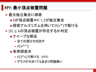 FPT: 最小頂点被覆問題
 最大独立集合に帰着
   𝑆が頂点被覆⇔𝑉 ∖ 𝑆が独立集合
                    𝑛
   探索アルゴリズムを用いて𝑂 𝑐 で解ける

 𝑆 ≤ 𝑘の頂点被覆が存在するか判定
   ナイーブな解法
   • 全ての選び方を試す
   • 𝑂 𝑛 𝑘+1
  有界探索木
   • 𝑂 2 𝑘 𝑛 で解ける (FPT)
   • グラフが大きくてもあまり問題無い

                           41
 