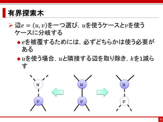 有界探索木
 辺𝑒 = 𝑢, 𝑣 を一つ選び，𝑢を使うケースと𝑣を使う
  ケースに分岐する
   𝑒を被覆するためには，必ずどちらかは使う必要が
   ある
   𝑢を使う場合，𝑢と隣接する辺を取り除き，𝑘を1減ら
   す

      𝑢       𝑢        𝑢


      𝑣       𝑣        𝑣


                                 42
 