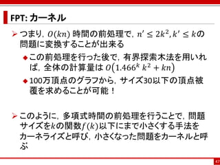 FPT: カーネル
 つまり，𝑂(𝑘𝑛) 時間の前処理で，𝑛′ ≤ 2𝑘 2 , 𝑘 ′ ≤ 𝑘の
  問題に変換することが出来る
   この前処理を行った後で，有界探索木法を用いれ
                  𝑘 2
   ば，全体の計算量は 𝑂 1.466 ⁡𝑘 + 𝑘𝑛
   100万頂点のグラフから，サイズ30以下の頂点被
   覆を求めることが可能！

 このように，多項式時間の前処理を行うことで，問題
  サイズを𝑘の関数𝑓(𝑘)以下にまで小さくする手法を
  カーネライズと呼び，小さくなった問題をカーネルと呼
  ぶ
                                           47
 