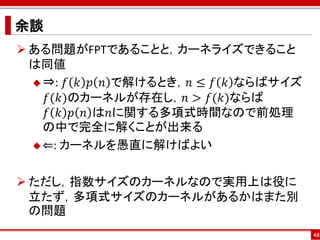 余談
 ある問題がFPTであることと，カーネライズできること
  は同値
   ⇒: 𝑓 𝑘 𝑝 𝑛 で解けるとき，𝑛 ≤ 𝑓 𝑘 ならばサイズ
    𝑓(𝑘)のカーネルが存在し，𝑛 > 𝑓(𝑘)ならば
    𝑓 𝑘 𝑝 𝑛 は𝑛に関する多項式時間なので前処理
    の中で完全に解くことが出来る
   ⇐: カーネルを愚直に解けばよい



 ただし，指数サイズのカーネルなので実用上は役に
  立たず，多項式サイズのカーネルがあるかはまた別
  の問題
                                       48
 