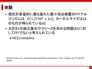 余談
 現在計算量的に最も優れた最小頂点被覆のFPTアル
  ゴリズムは，𝑂 1.2738 𝑘 + 𝑘𝑛 ，カーネルサイズは2𝑘
  のものが得られている[4]
 大きさ𝑘の独立集合やクリークを求める問題は𝑘に対
  してFPTでないと考えられている
   W[1]-complete




[4] Jianer Chen et al.: Improved upper bounds for vertex cover. Theor. Comput. Sci. 411(40-42)
(2010)


                                                                                                 49
 