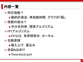 内容一覧
 何の指数？
    動的計画法，準指数時間，グラフの「幅」

 指数の底は？
    半分全列挙，探索アルゴリズム

 FPTアルゴリズム
    FPTとは，有界探索木，カーネル

 包除原理
    数え上げ，畳込み

 余談&おまけ
    Theoretical part

                           5
 