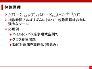 包除原理
 𝑓 𝑆 =         𝑔(𝑇) , 𝑔 𝑆 =         −1   𝑆 −|𝑇|   𝑓(𝑇)
          𝑇⊆𝑆                  𝑇⊆𝑆
 指数時間アルゴリズムにおいて，包除原理は非常に
  強力なツール
 応用例
   ハミルトンパスを多項式空間で

   グラフ彩色問題

   動的計画法を高速化 (畳込み)




                                                          55
 