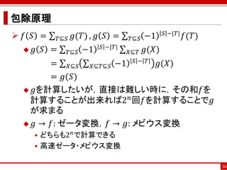 包除原理
 𝑓 𝑆 =              𝑔(𝑇) , 𝑔 𝑆 =             −1    𝑆 −|𝑇|   𝑓(𝑇)
              𝑇⊆𝑆                       𝑇⊆𝑆
                               𝑆 −|𝑇|
     𝑔 𝑆 =     𝑇⊆𝑆       −1            𝑋⊆𝑇 𝑔(𝑋)
                                         𝑆− 𝑇
          =         𝑋⊆𝑆    𝑋⊆𝑇⊆𝑆   −1              𝑔(𝑋)
        = 𝑔(𝑆)
   𝑔を計算したいが，直接は難しい時に，その和𝑓を
   計算することが出来れば2 𝑛 回𝑓を計算することで𝑔
   が求まる
   𝑔 → 𝑓: ゼータ変換，𝑓 → 𝑔: メビウス変換
      • どちらも2 𝑛 で計算できる
      • 高速ゼータ・メビウス変換

                                                                    56
 