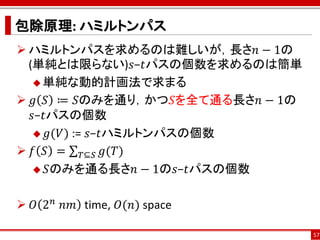 包除原理: ハミルトンパス
 ハミルトンパスを求めるのは難しいが，長さ𝑛 − 1の
  (単純とは限らない)𝑠−𝑡パスの個数を求めるのは簡単
    単純な動的計画法で求まる

 𝑔 𝑆 ≔ 𝑆のみを通り，かつ𝑆を全て通る長さ𝑛 − 1の
   𝑠−𝑡パスの個数
    𝑔(𝑉) := 𝑠−𝑡ハミルトンパスの個数

 𝑓 𝑆 = 𝑇⊆𝑆 𝑔(𝑇)
    𝑆のみを通る長さ𝑛 − 1の𝑠−𝑡パスの個数



 𝑂 2 𝑛 ⁡𝑛𝑚 time, 𝑂(𝑛) space

                                  57
 