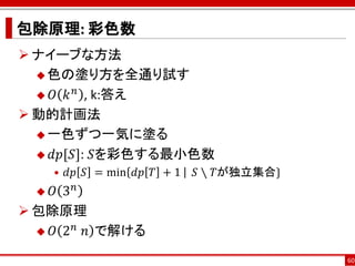 包除原理: 彩色数
 ナイーブな方法
   色の塗り方を全通り試す
        𝑛
   𝑂 𝑘 , k:答え

 動的計画法
   一色ずつ一気に塗る

   𝑑𝑝[𝑆]: 𝑆を彩色する最小色数
      • 𝑑𝑝 𝑆 = min 𝑑𝑝 𝑇 + 1⁡ ⁡ 𝑆 ∖ 𝑇が独立集合}
   𝑂 3𝑛
 包除原理
       𝑛
   𝑂 2 ⁡𝑛 で解ける

                                             60
 