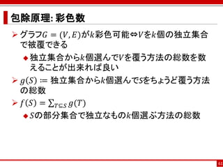 包除原理: 彩色数
 グラフ𝐺 = (𝑉, 𝐸)が𝑘彩色可能⇔𝑉を𝑘個の独立集合
  で被覆できる
   独立集合から𝑘個選んで𝑉を覆う方法の総数を数
    えることが出来れば良い
 𝑔 𝑆 ≔ 独立集合から𝑘個選んでSをちょうど覆う方法
  の総数
 𝑓 𝑆 = 𝑇⊆𝑆 𝑔(𝑇)
   𝑆の部分集合で独立なもの𝑘個選ぶ方法の総数




                                  61
 