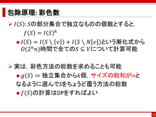 包除原理: 彩色数
 𝐼 𝑆 : 𝑆の部分集合で独立なものの個数とすると，
       𝑓 𝑆 = 𝐼 𝑆 𝑘
    𝐼 𝑆 = 𝐼 𝑆∖ 𝑣  + 𝐼 𝑆 ∖ 𝑁 𝑣 という漸化式から
      𝑂(2 𝑛 𝑛)時間で全ての𝑆 ⊆ 𝑉について計算可能

 実は，彩色方法の総数を求めることも可能
   𝑔 𝑆 ≔ 独立集合から𝑘個，サイズの総和が𝑛と

  なるように選んでSをちょうど覆う方法の総数
   𝑓(𝑆)の計算はDPをすればよい



                                          62
 