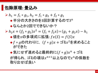 包除原理: 畳込み
 ℎ1 = 𝑓1 ∘ 𝑔1 , ℎ2 = 𝑓1 ∘ 𝑔2 + 𝑓2 ∘ 𝑔1
    半分の大きさのを3回計算するので3
                                            𝑛

    なんとか2回でできないか？

 ℎ2 𝑥 + 𝑓2 ∘ 𝑔2 𝑥 2 = 𝑓1 + 𝑓2 𝑥 ∘ 𝑔1 + 𝑔2 𝑥 − ℎ1
    値を𝑥の多項式に拡張: 𝑓𝑥 𝑆 = 𝑓 𝑆 𝑥

    𝑓 ∘ 𝑔の代わりに， 𝑓 ∘ 𝑔 𝑥 + ゴミ𝑥 を求めること
                                        2

     ができた
                                          𝑛
    気にせず進めると最終的に 𝑓 ∘ 𝑔 𝑥 + ゴミ

   が得られ，ゴミの項は𝑥 𝑛+1 以上なので𝑥 𝑛 の係数を
   取り出せば良い

                                                    66
 