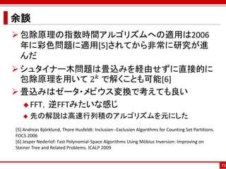 余談
 包除原理の指数時間アルゴリズムへの適用は2006
  年に彩色問題に適用[5]されてから非常に研究が進
  んだ
 シュタイナー木問題は畳込みを経由せずに直接的に
  包除原理を用いて 2 𝑘 で解くことも可能[6]
 畳込みはゼータ・メビウス変換で考えても良い
   FFT，逆FFTみたいな感じ
      先の解説は高速行列積のアルゴリズムを元にした
[5] Andreas Björklund, Thore Husfeldt: Inclusion--Exclusion Algorithms for Counting Set Partitions.
FOCS 2006
[6] Jesper Nederlof: Fast Polynomial-Space Algorithms Using Möbius Inversion: Improving on
Steiner Tree and Related Problems. ICALP 2009


                                                                                                      73
 