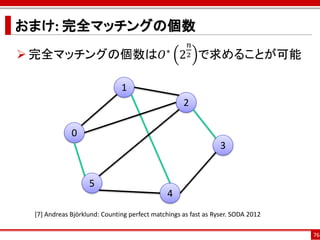 おまけ: 完全マッチングの個数
                                                     𝑛
 完全マッチングの個数は𝑂∗ 2 で求めることが可能                         2



                              1
                                                   2

             0
                                                                3


                   5
                                              4
 [7] Andreas Björklund: Counting perfect matchings as fast as Ryser. SODA 2012

                                                                                 76
 